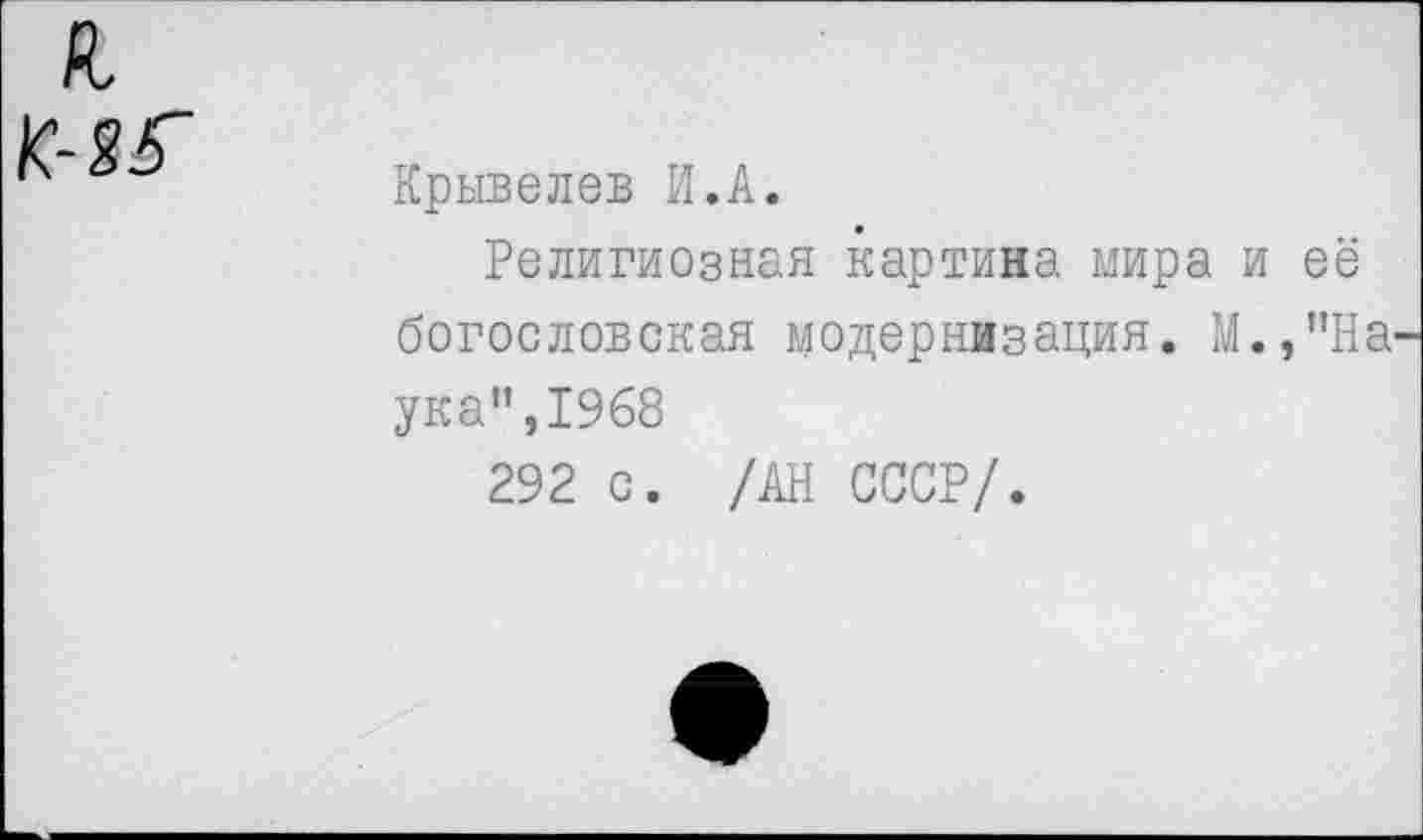 ﻿К- 85~
Крывелев И.А.
Религиозная картина мира и её богословская модернизация. М.,”На ука",19б8
292 с. /АН СССР/.